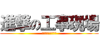 進撃の工事現場 (今日も盛り上げます)