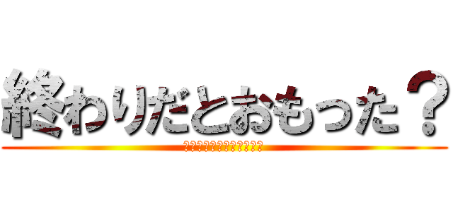 終わりだとおもった？ (どのくらいで終わりにしい)