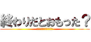 終わりだとおもった？ (どのくらいで終わりにしい)