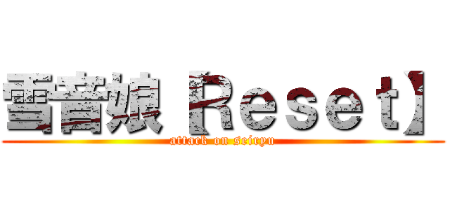 雪音娘【Ｒｅｓｅｔ】 (attack on seiryu)
