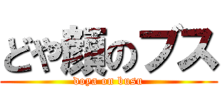 どや顔のブス (doya on busu)