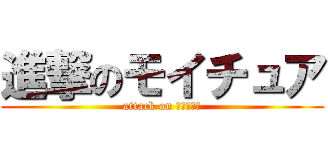 進撃のモイチュア (attack on ﾓｲﾁｭｱ)