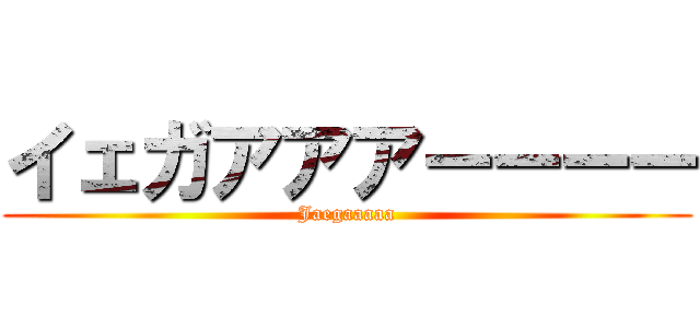 イェガアアアーーーー (Jaegaaaaa)