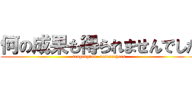 何の成果も得られませんでした (tragedy　on  researchers)