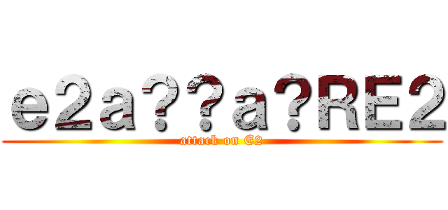 ｅ２ａ？？ａ？ＲＥ２ (attack on E2)