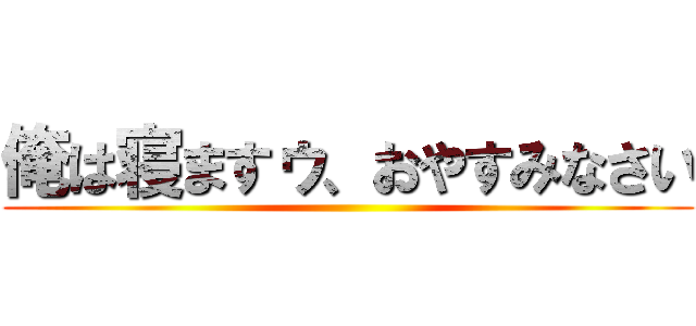 俺は寝ますゥ、おやすみなさい ()
