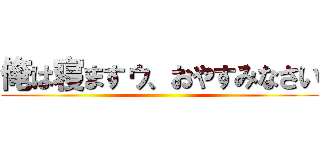 俺は寝ますゥ、おやすみなさい ()