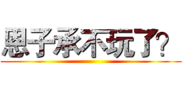 恩子承不玩了？ ()