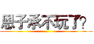恩子承不玩了？ ()