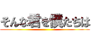 そんな君を僕たちは ()