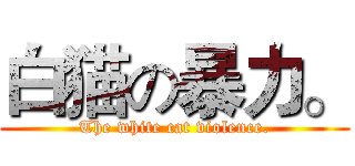 白猫の暴力。 (The white cat violence.)