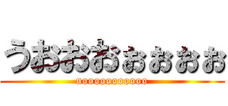 うおおおぉぉぉぉ (uooooooooooo)