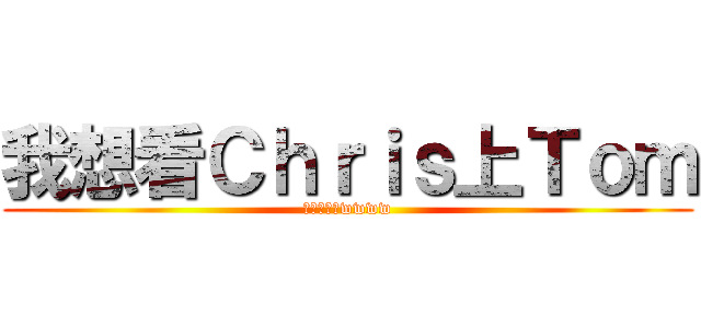 我想看Ｃｈｒｉｓ上Ｔｏｍ (神兄弟激萌wwww)