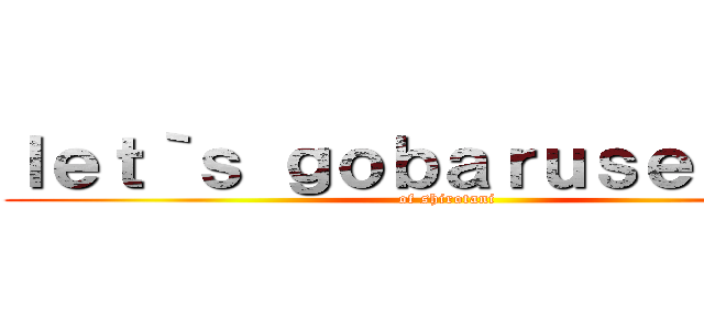 ｌｅｔ｀ｓ ｇｏｂａｒｕｓｅｒｏｎａ (of shirotani)