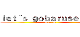 ｌｅｔ｀ｓ ｇｏｂａｒｕｓｅｒｏｎａ (of shirotani)