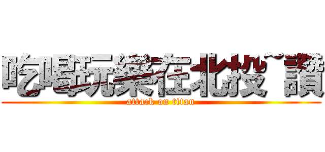 吃喝玩樂在北投~讚 (attack on titan)