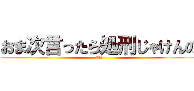 おま次言ったら処刑じゃけんの (are)