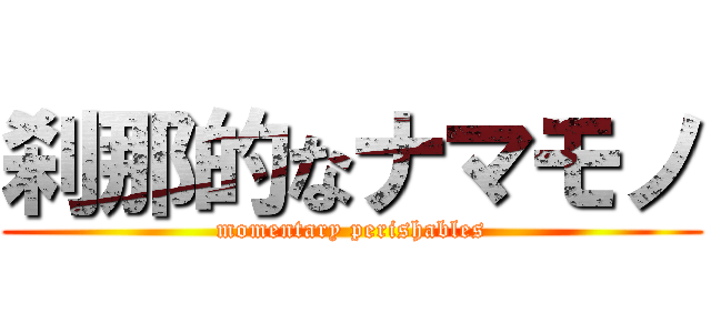 刹那的なナマモノ (momentary perishables)