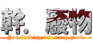 幹．廢物 (You fucking did much good)