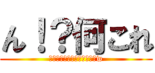 ん！？何これ (あっごめんタイトル書くのかw)