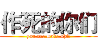 作死的你们 (you are make shit)