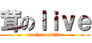 茸のｌｉｖｅ (mushroom　live)