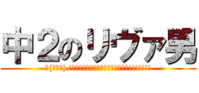 中２のリヴァ男 (∠(ﾟДﾟ)/イェェェェェェェガァァァァァァァ!!!!!!!)
