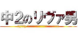 中２のリヴァ男 (∠(ﾟДﾟ)/イェェェェェェェガァァァァァァァ!!!!!!!)