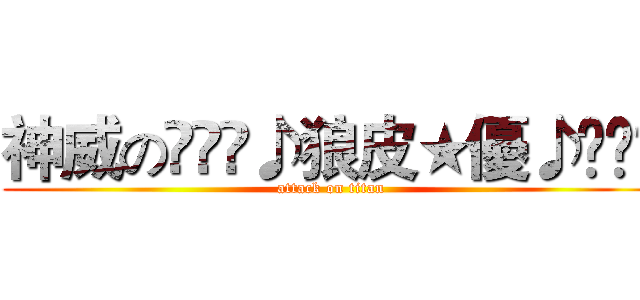 神威の⊱⋛⋋♪狼皮★優♪⋌⋚⊰ (attack on titan)