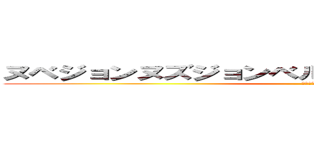 ヌベジョンヌズジョンベルメッティスモゲロッボョ (なんだこれ)