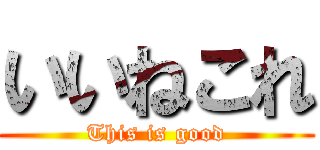 いいねこれ (This is good)