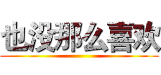 也没那么喜欢 ()