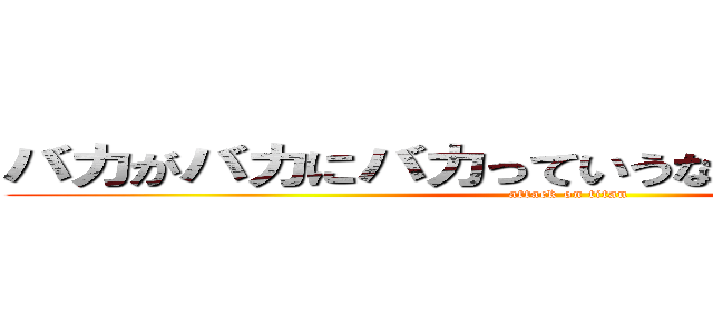 バカがバカにバカっていうなバカに謝れバカ (attack on titan)