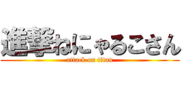 進撃ねにゃるこさん (attack on titan)