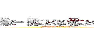 嫌だー！死にたくない死にたくない！ (Nooo!!! I don't want to die!!!)