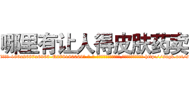 哪里有让人得皮肤药卖 (哪里有让人得皮肤药卖【电-186x2687x6963-Q278180069元-吉-药-业】我们做的是长期生意,靠的是老客户长期支持 http://sngk.net/sywEqj
)