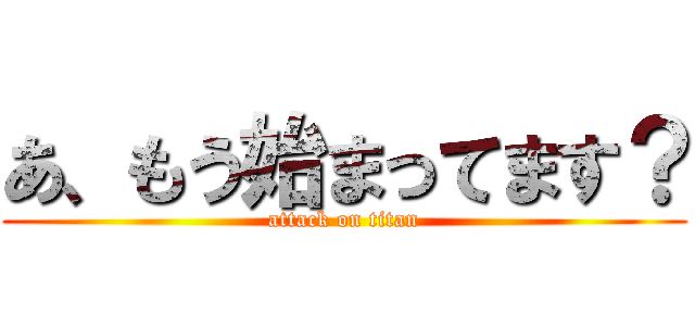 あ、もう始まってます？ (attack on titan)
