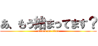 あ、もう始まってます？ (attack on titan)