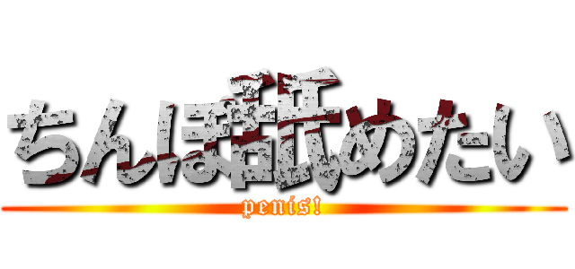 ちんぽ舐めたい (penis!)