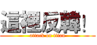 這裡反韓！ (attack on titan)