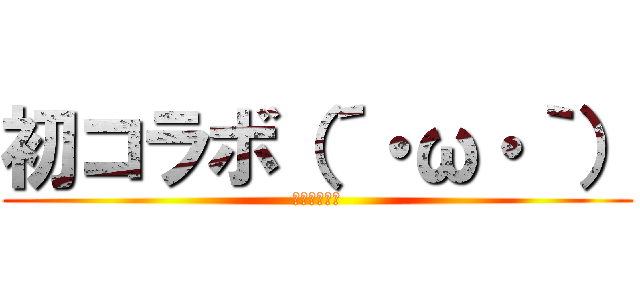 初コラボ（´・ω・｀） (ﾊﾂｺﾗﾎﾞ)