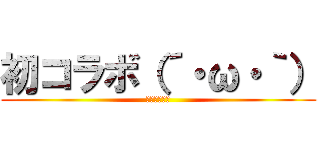 初コラボ（´・ω・｀） (ﾊﾂｺﾗﾎﾞ)