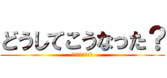 どうしてこうなった？ (訳がワカラナイヨ)