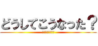どうしてこうなった？ (訳がワカラナイヨ)