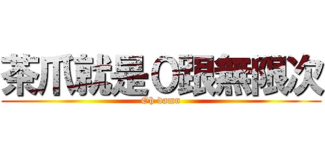 茶爪就是０跟無限次 (Oh damn)