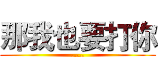 那我也要打你 (.....)