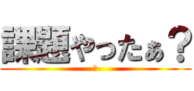 課題やったぁ？ (え)