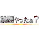 課題やったぁ？ (え)