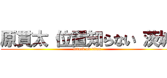 原貫太 位置知らない 茨城 (attack on titan)
