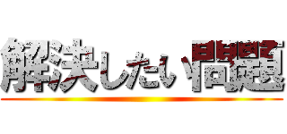 解決したい問題 ()